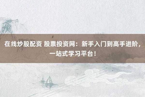 在线炒股配资 股票投资网：新手入门到高手进阶，一站式学习平台！