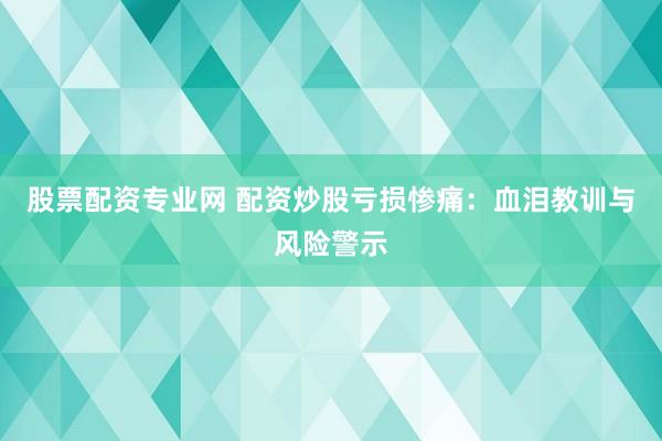 股票配资专业网 配资炒股亏损惨痛：血泪教训与风险警示