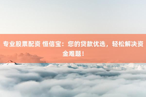 专业股票配资 恒信宝：您的贷款优选，轻松解决资金难题！