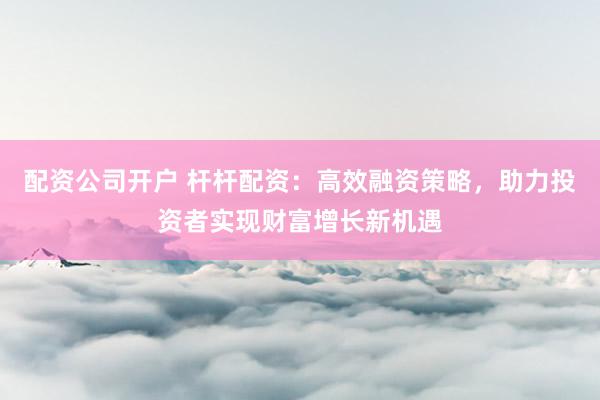配资公司开户 杆杆配资：高效融资策略，助力投资者实现财富增长新机遇