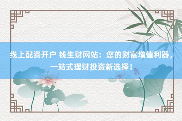 线上配资开户 钱生财网站：您的财富增值利器，一站式理财投资新选择！