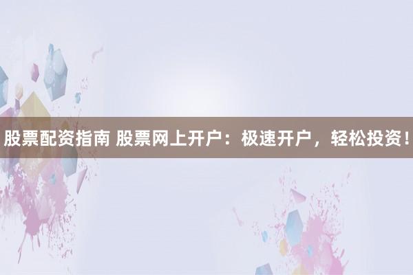 股票配资指南 股票网上开户：极速开户，轻松投资！