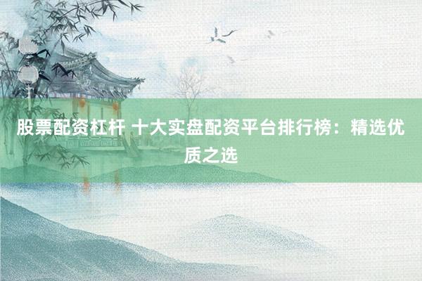 股票配资杠杆 十大实盘配资平台排行榜：精选优质之选
