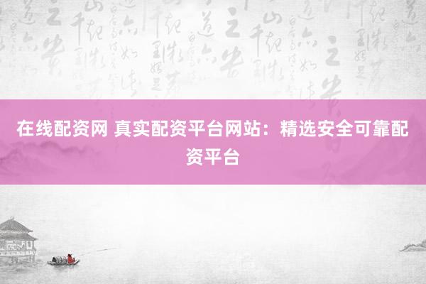 在线配资网 真实配资平台网站：精选安全可靠配资平台