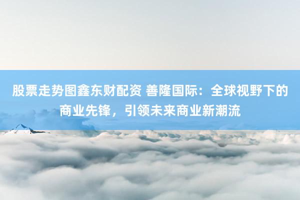 股票走势图鑫东财配资 善隆国际：全球视野下的商业先锋，引领未来商业新潮流