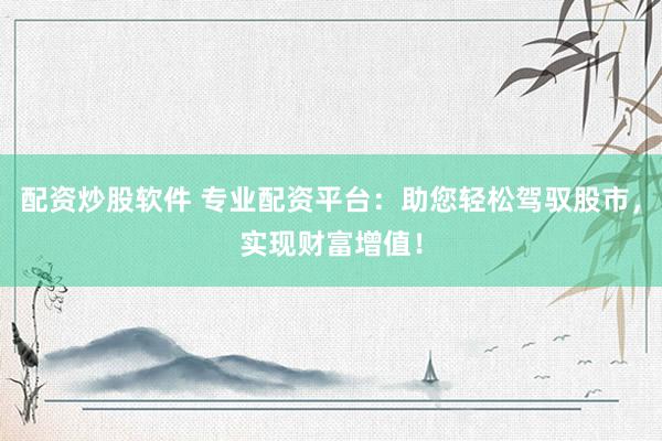 配资炒股软件 专业配资平台：助您轻松驾驭股市，实现财富增值！