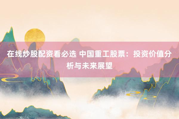 在线炒股配资看必选 中国重工股票：投资价值分析与未来展望