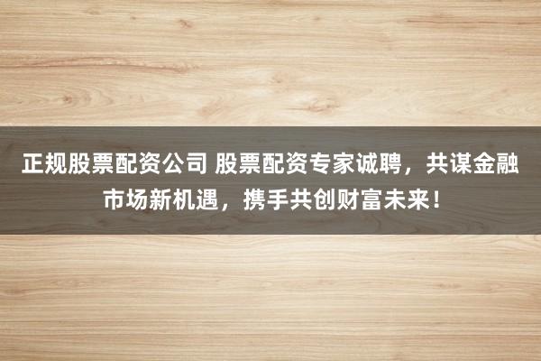 正规股票配资公司 股票配资专家诚聘，共谋金融市场新机遇，携手共创财富未来！