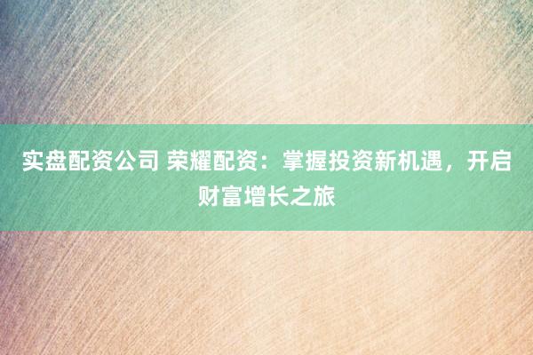 实盘配资公司 荣耀配资：掌握投资新机遇，开启财富增长之旅
