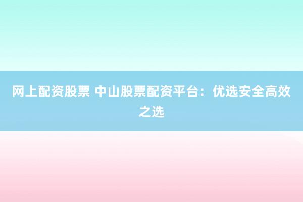 网上配资股票 中山股票配资平台：优选安全高效之选