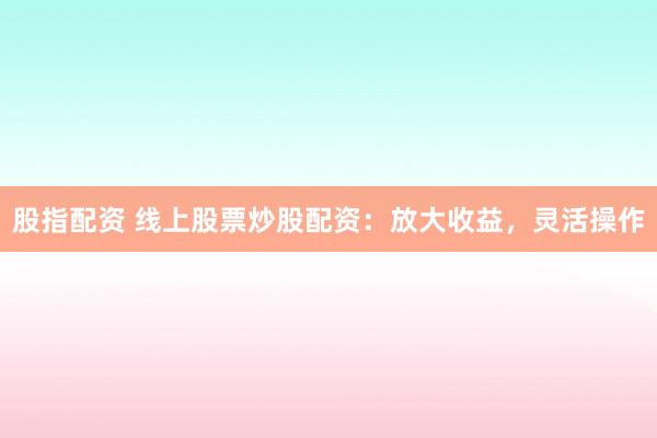 股指配资 线上股票炒股配资：放大收益，灵活操作