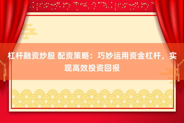 杠杆融资炒股 配资策略：巧妙运用资金杠杆，实现高效投资回报