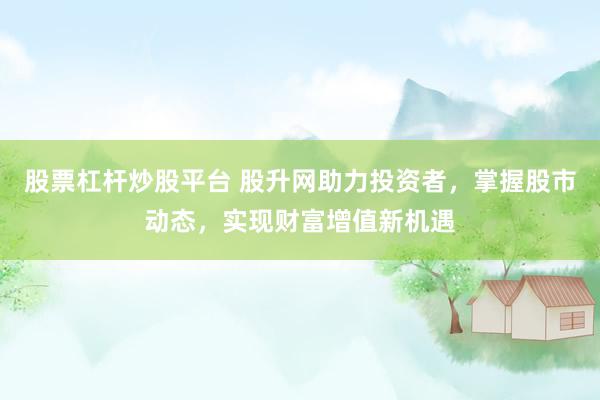 股票杠杆炒股平台 股升网助力投资者，掌握股市动态，实现财富增值新机遇