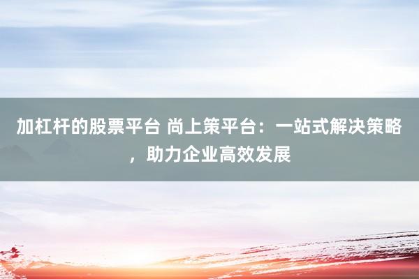 加杠杆的股票平台 尚上策平台：一站式解决策略，助力企业高效发展