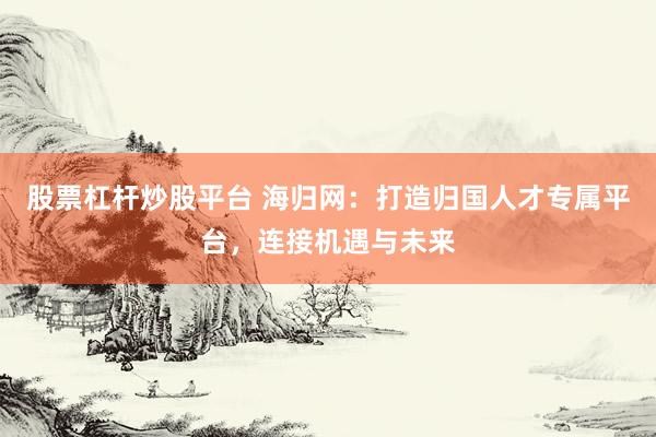 股票杠杆炒股平台 海归网：打造归国人才专属平台，连接机遇与未来
