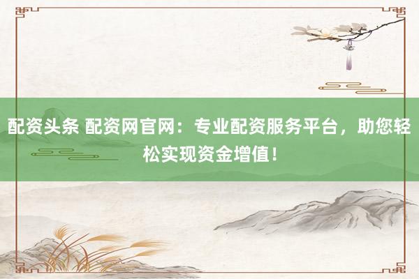 配资头条 配资网官网：专业配资服务平台，助您轻松实现资金增值！