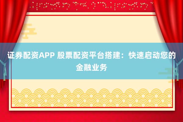 证券配资APP 股票配资平台搭建：快速启动您的金融业务