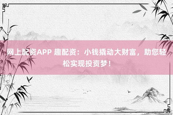 网上配资APP 趣配资：小钱撬动大财富，助您轻松实现投资梦！