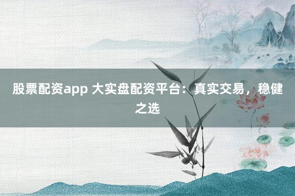 股票配资app 大实盘配资平台：真实交易，稳健之选