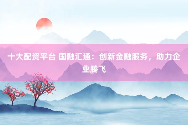 十大配资平台 国融汇通：创新金融服务，助力企业腾飞