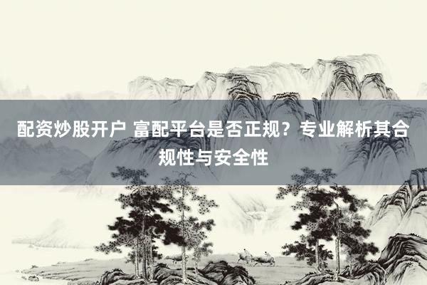 配资炒股开户 富配平台是否正规？专业解析其合规性与安全性