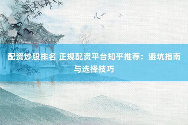 配资炒股排名 正规配资平台知乎推荐：避坑指南与选择技巧