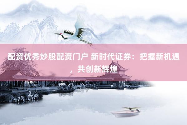 配资优秀炒股配资门户 新时代证券：把握新机遇，共创新辉煌