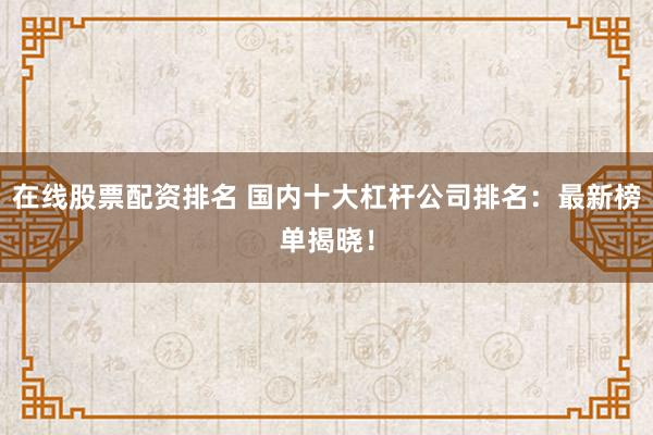 在线股票配资排名 国内十大杠杆公司排名：最新榜单揭晓！