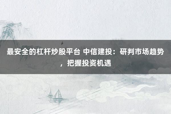 最安全的杠杆炒股平台 中信建投：研判市场趋势，把握投资机遇