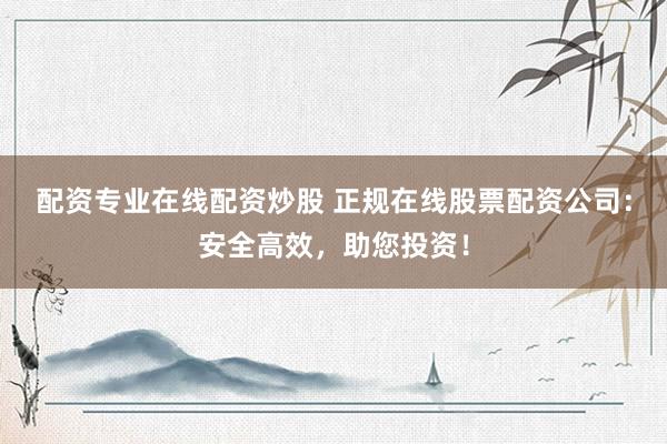 配资专业在线配资炒股 正规在线股票配资公司：安全高效，助您投资！