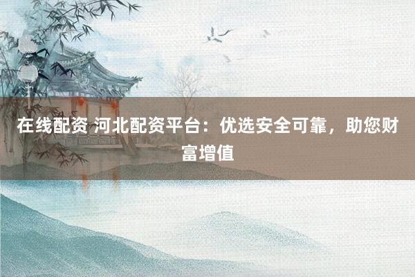 在线配资 河北配资平台：优选安全可靠，助您财富增值