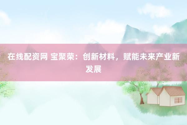 在线配资网 宝聚荣：创新材料，赋能未来产业新发展