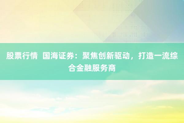 股票行情  国海证券：聚焦创新驱动，打造一流综合金融服务商