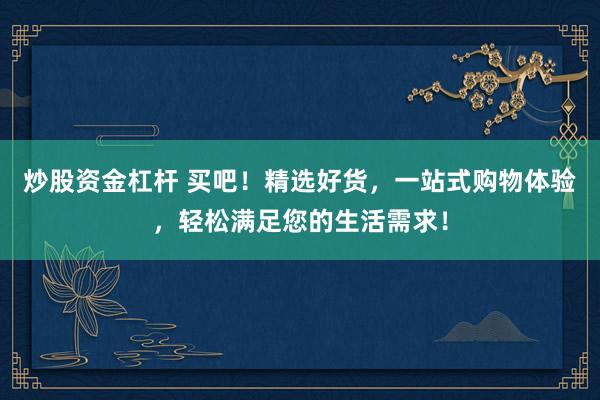 炒股资金杠杆 买吧！精选好货，一站式购物体验，轻松满足您的生活需求！