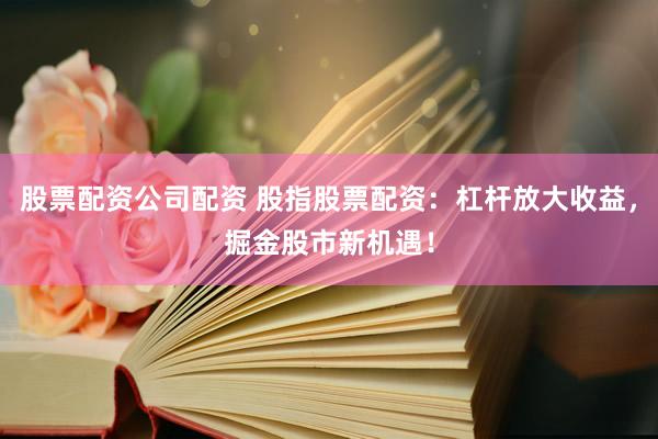 股票配资公司配资 股指股票配资：杠杆放大收益，掘金股市新机遇！