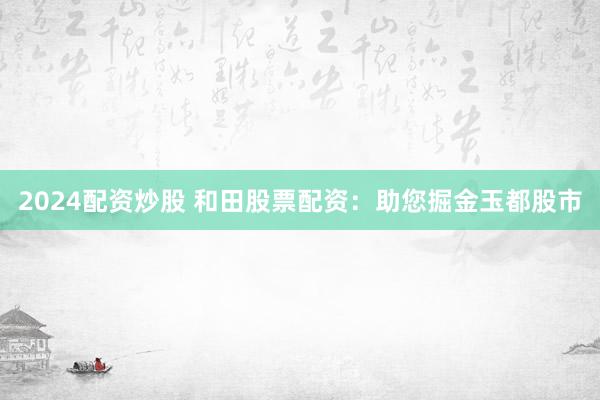 2024配资炒股 和田股票配资：助您掘金玉都股市