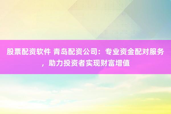 股票配资软件 青岛配资公司：专业资金配对服务，助力投资者实现财富增值
