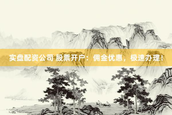 实盘配资公司 股票开户：佣金优惠，极速办理！