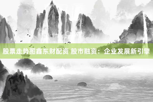 股票走势图鑫东财配资 股市融资：企业发展新引擎